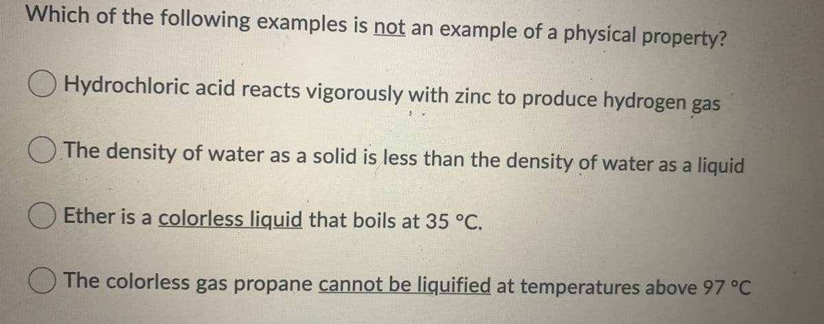 Which of the following examples is not an example of a physical property?
O Hydrochloric acid reacts vigorously with zinc to produce hydrogen gas
OThe density of water as a solid is less than the density of water as a liquid
O Ether is a colorless liguid that boils at 35 °C.
The colorless gas propane cannot be liquified at temperatures above 97 °C
