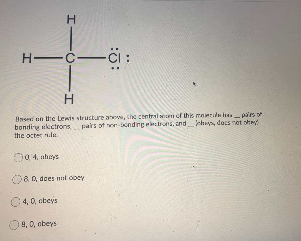 C :
Based on the Lewis structure above, the central atom of this molecule has
bonding electrons, _ pairs of non-bonding electrons, and (obeys, does not obey)
the octet rule.
pairs of
--
O 0, 4, obeys
O 8, 0, does not obey
O 4, 0, obeys
O 8, 0, obeys
IICII
