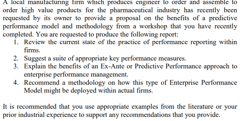 A local manufacturing firm which produces engineer to order and assemble to
order high value products for the pharmaceutical industry has recently been
requested by its owner to provide a proposal on the benefits of a predictive
performance model and methodology from a workshop that you have recently
completed. You are requested to produce the following report:
1. Review the current state of the practice of performance reporting within
firms.
2. Suggest a suite of appropriate key performance measures.
3. Explain the benefits of an Ex-Ante or Predictive Performance approach to
enterprise performance management.
4. Recommend a methodology on how this type of Enterprise Performance
Model might be deployed within actual firms.
It is recommended that you use appropriate examples from the literature or your
prior industrial experience to support any recommendations that you provide.

