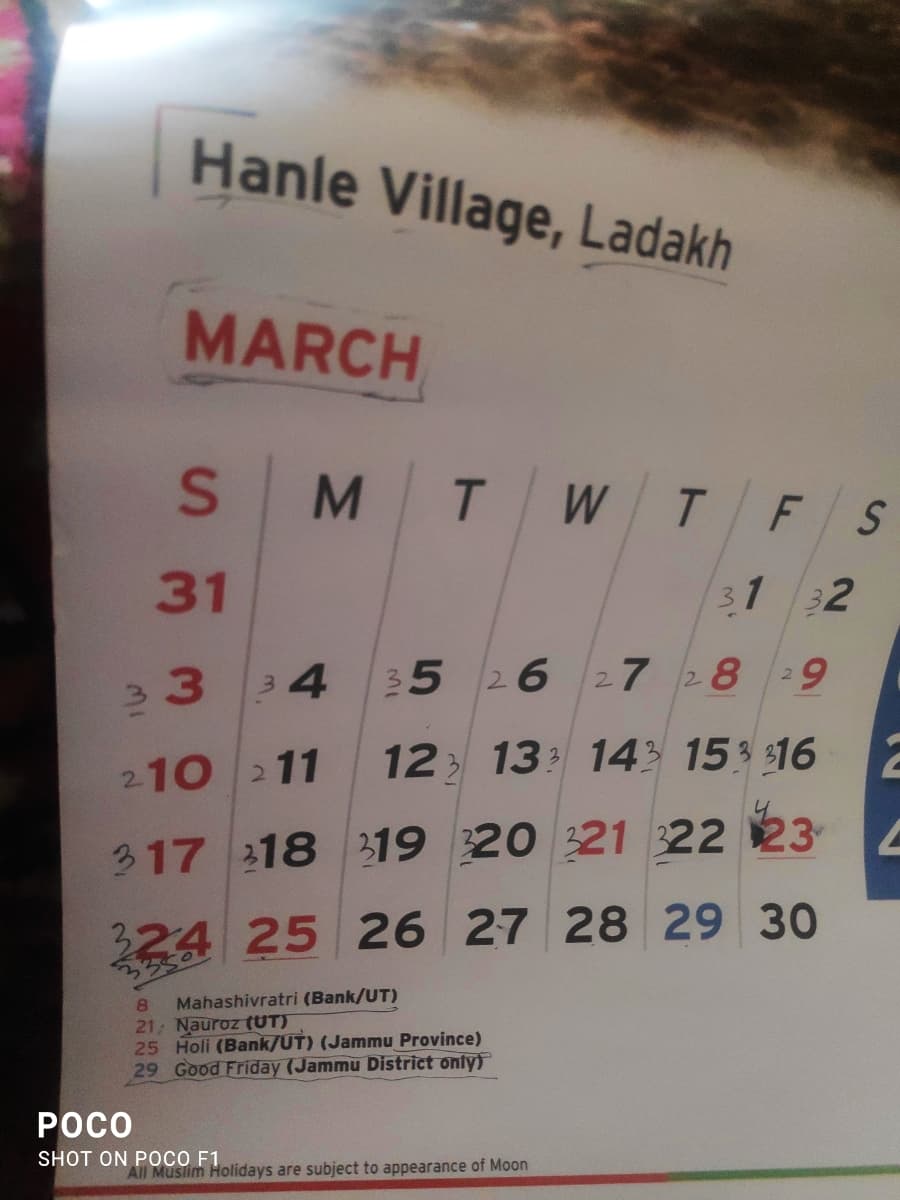 Hanle Village, Ladakh
MARCH
S
M T W T F S
31
31 32
3
34
35 26 27 28
2
9
Mi
2
210 211 12 13 14 153 316
23
317 318 319 320 321 322 23
324 25 26 27 28 29 30
POCO
3
8
Mahashivratri (Bank/UT)
21, Nauroz (UT)
25 Holi (Bank/UT) (Jammu Province)
29 Good Friday (Jammu District only)
SHOT ON POCO F1
All Muslim Holidays are subject to appearance of Moon