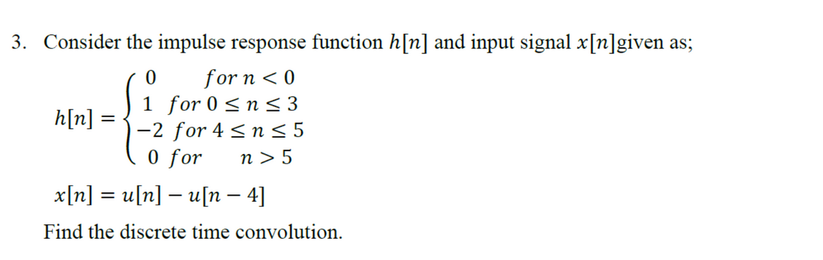 3. Consider the impulse response function h[n] and input signal x[n]given as;
0
for n < 0
h[n] =
1 for 0 ≤ n ≤ 3
-2 for 4 ≤ n ≤5
0 for n> 5
x[n] = u[n] — u[n -4]
Find the discrete time convolution.