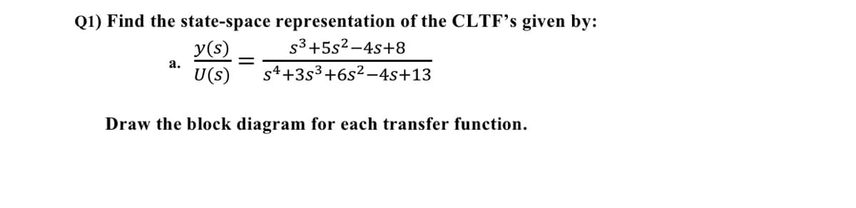 Q1) Find the state-space representation of the CLTF's given by:
S³+5s²-4s+8
y(s)
U(s)
Draw the block diagram for each transfer function.
a.
=
s4 +35³ +6s²-4s+13