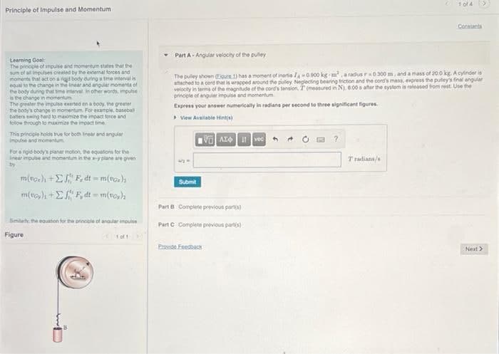 Principle of Impulse and Momentum
Learning Goal
The principle of impulse and momenturn states that the
sum of all impulses created by the external forces and
moments that act on a rigid body during a time interval is
equal to the change in the linear and angular momenta of
the body during that time interval in other words, impulse
is the change in momentum
The greater the impulse exerted on a body, the greater
the body's change in momentum. For example, basebal
Datters swing hard to maximize the impact force and
follow through to maximize the impact time
This principle holds true for both Inear and angular
impulse and momentum
For a rigid-body's planer motion, the equations for the
linear impulse and momentum in the s-y plane are given
by
m(tor) + F, dt = m(voz),
m(t) +EF, dt = m(voy)
Similarly, the equation for the principle of angular impulse
Figure
1 of 1
Submit
Part A-Angular velocity of the pulley
The pulley shown Egure 1) has a moment of inertia /-0.900 kg-m², a radus r-0300 m, and a mass of 20.0 kg. Acylinder is
attached to a cord that is wrapped around the pulley Neglecting bearing friction and the cord's mass, express the pulley's final angular
velocity in terms of the magnitude of the cord's sansion, T(measured in N), 6.00 s after the system is released from rest. Use the
principle of angular impulse and momentum
Express your answer numerically in radians per second to three significant figures.
> View Available Hint(s)
VAE Ivec
Part B Complete previous part(s)
Part C Complete previous part(s)
Provide Feedback
?
1014
Tradians/s
Constants
Next >