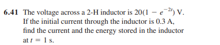 6.41 The voltage across a 2-H inductor is 20(1 – e2) v.
If the initial current through the inductor is 0.3 A,
find the current and the energy stored in the inductor
at 1 = 1 s.
