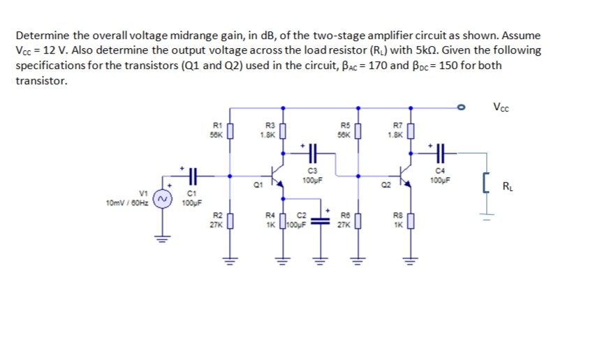 Determine the overall voltage midrange gain, in dB, of the two-stage amplifier circuit as shown. Assume
Vcc = 12 V. Also determine the output voltage across the load resistor (R.) with 5kQ. Given the following
specifications for the transistors (Q1 and Q2) used in the circuit, Bac = 170 and Boc= 150 for both
transistor.
Vcc
R1
R3
R5
50K
R7
50K
1.8K
1.8K
C3
C4
[
100uF
100uF
R.
V1
10mV / 60H2
C1
100µF
R2
27K
R4 h c2
1K ho0uF
R8
RS
27K
