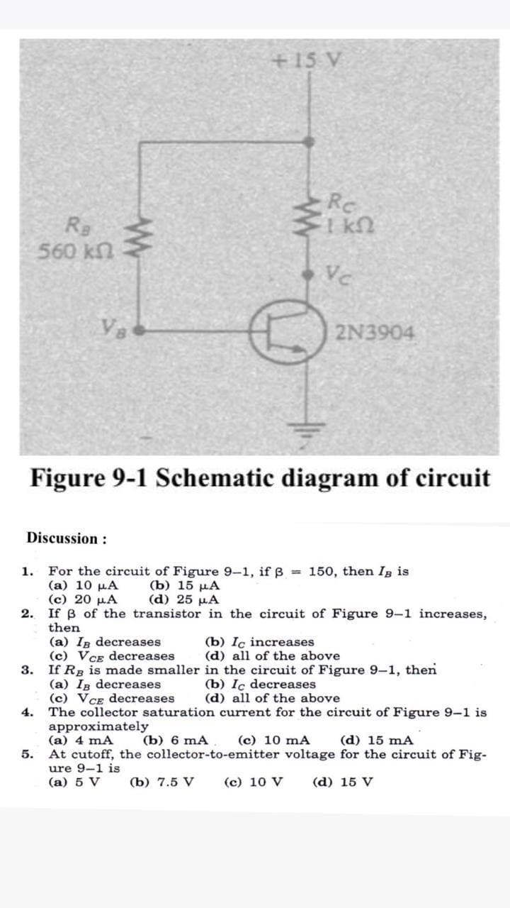 +15 V
Rc
Re
560 kn
Vc
Va
2N3904
Figure 9-1 Schematic diagram of circuit
Discussion :
1. For the circuit of Figure 9-1, if = 150, then Ig is
(a) 10 µA
(c) 20 µA
2. If B of the transistor in the circuit of Figure 9-1 increases,
then
(b) 15 µA
(d) 25 µA
(a) In decreases
(c) VCE decreases
(b) Iç increases
(d) all of the above
3. If Rg is made smaller in the circuit of Figure 9-1, then
(a) Ig decreases
(c) VCE decreases
4. The collector saturation current for the circuit of Figure 9-1 is
approximately
(a) 4 mA
At cutoff, the collector-to-emitter voltage for the circuit of Fig-
ure 9-1 is
(a) 5 V
(b) Ic decreases
(d) all of the above
(b) 6 mA
(c) 10 mA
(d) 15 mA
5.
(b) 7.5 V
(c) 10 V
(d) 15 V
