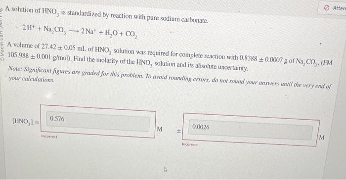 A solution of HNO,
2H+ + Na,CO₂-2 Na* + H₂O + CO₂
A volume of 27.42 + 0.05 mL of HNO, solution was required for complete reaction with 0.8388 ± 0.0007 g of Na, CO,. (FM
105.988 +0.001 g/mol). Find the molarity of the HNO, solution and its absolute uncertainty.
[HNO,]=
standardized by reaction with pure sodium carbonate.
Note: Significant figures are graded for this problem. To avoid rounding errors, do not round your answers until the very end of
your calculations.
0.576
Incorrect
M
±
0.0026
Atterm
Incorrect
M