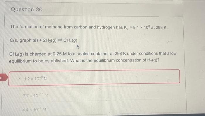d
Question 30
The formation of methane from carbon and hydrogen has K, = 8.1 x 108 at 298 K.
C(s, graphite) + 2H₂(g) = CH4(g)
CH4(g) is charged at 0.25 M to a sealed container at 298 K under conditions that allow
equilibrium to be established. What is the equilibrium concentration of H₂(g)?
1.2 x 10M
7.7 x 10-11 M
4.4 × 104 M