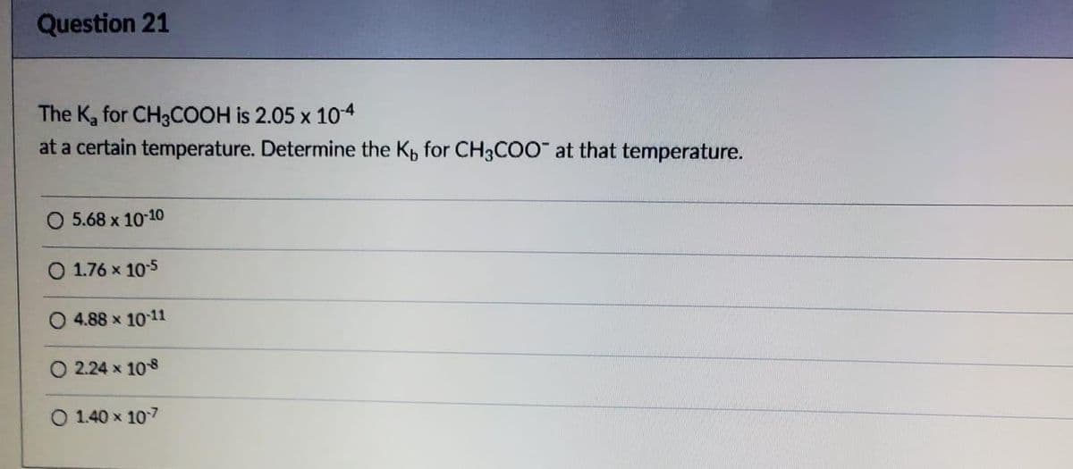 Question 21
The K₂ for CH3COOH is 2.05 x 10-4
at a certain temperature. Determine the K, for CH3COO at that temperature.
O 5.68 x 10-10
1.76 x 10-5
4.88 × 10-11
O 2.24 x 108
O 1.40 x 107