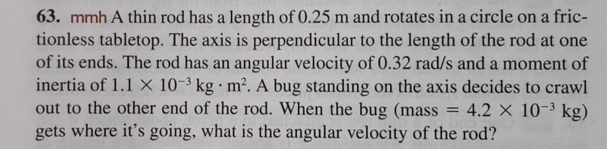 63. mmh A thin rod has a length of 0.25 m and rotates in a circle on a fric-
tionless tabletop. The axis is perpendicular to the length of the rod at one
of its ends. The rod has an angular velocity of 0.32 rad/s and a moment of
inertia of 1.1 X 10-3 kg m². A bug standing on the axis decides to crawl
out to the other end of the rod. When the bug (mass 4.2 × 10-³ kg)
gets where it's going, what is the angular velocity of the rod?
=
