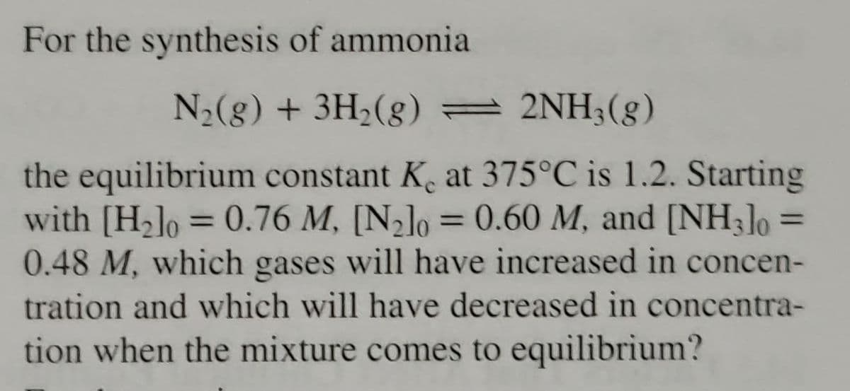 For the synthesis of ammonia
N₂(g) + 3H₂(g) = 2NH3(g)
=
the equilibrium constant K. at 375°C is 1.2. Starting
with [H₂] = 0.76 M, [N₂] = 0.60 M, and [NH 3]0
0.48 M, which gases will have increased in concen-
tration and which will have decreased in concentra-
tion when the mixture comes to equilibrium?
