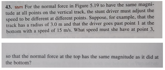 43. ssm For the normal force in Figure 5.19 to have the same magni-
tude at all points on the vertical track, the stunt driver must adjust the
speed to be different at different points. Suppose, for example, that the
track has a radius of 3.0 m and that the driver goes past point 1 at the
bottom with a speed of 15 m/s. What speed must she have at point 3,
so that the normal force at the top has the same magnitude as it did at
the bottom?