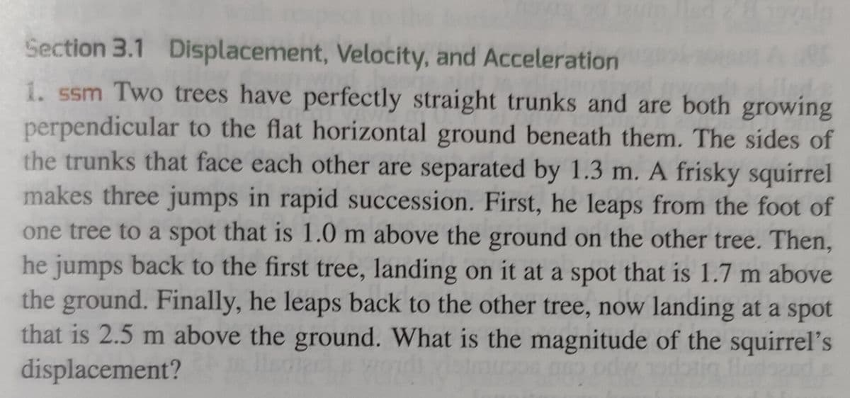 Section 3.1 Displacement, Velocity, and Acceleration
1. ssm Two trees have perfectly straight trunks and are both growing
perpendicular to the flat horizontal ground beneath them. The sides of
the trunks that face each other are separated by 1.3 m. A frisky squirrel
makes three jumps in rapid succession. First, he leaps from the foot of
one tree to a spot that is 1.0 m above the ground on the other tree. Then,
he jumps back to the first tree, landing on it at a spot that is 1.7 m above
the ground. Finally, he leaps back to the other tree, now landing at a spot
that is 2.5 m above the ground. What is the magnitude of the squirrel's
displacement?
lscree YOU
989
odw
lled