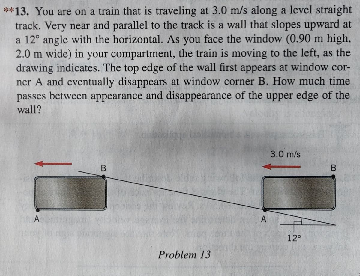 **13. You are on a train that is traveling at 3.0 m/s along a level straight
track. Very near and parallel to the track is a wall that slopes upward at
a 12° angle with the horizontal. As you face the window (0.90 m high,
2.0 m wide) in your compartment, the train is moving to the left, as the
drawing indicates. The top edge of the wall first appears at window cor-
ner A and eventually disappears at window corner B. How much time
passes between appearance and disappearance of the upper edge of the
wall?
Ab
B
kaligus loit
Problem 13
A
3.0 m/s
-
12°
B