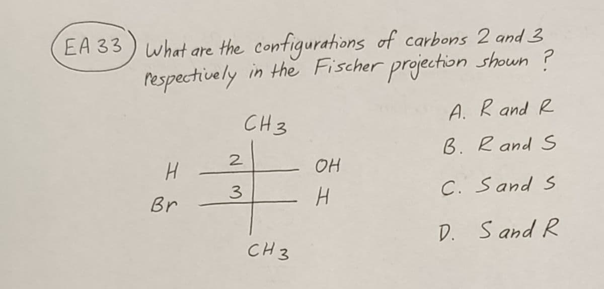 EA 33) What are the configurations of carbons 2 and 3
respectively in the Fischer projection shown ?
CH 3
H
Br
2
3
CH 3
OH
H
A. R and R
B. R and S
C. Sand S
D. Sand R