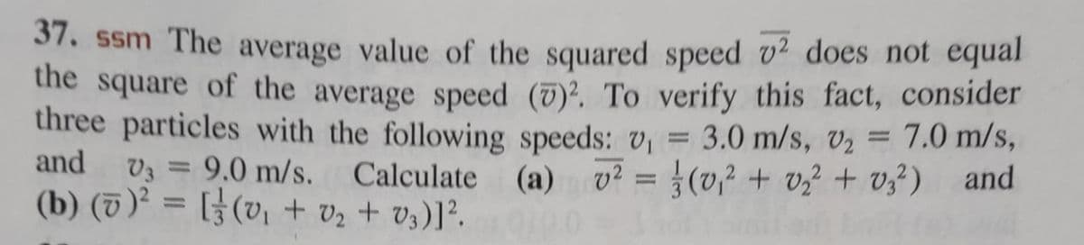 37. ssm The average value of the squared speed 2 does not equal
the square of the average speed (7)². To verify this fact, consider
three particles with the following speeds: v₁ = 3.0 m/s, v₂ = 7.0 m/s,
V3 = 9.0 m/s. Calculate (a) v² = (0,₁² + 0₂² +03²) and
(b) (0)² = [ (v₁ + 0₂ +03)] ².
and