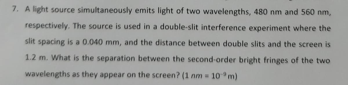 7. A light source simultaneously emits light of two wavelengths, 480 nm and 560 nm,
respectively. The source is used in a double-slit interference experiment where the
slit spacing is a 0.040 mm, and the distance between double slits and the screen is
1.2 m. What is the separation between the second-order bright fringes of the two
wavelengths as they appear on the screen? (1 nm = 10-9 m)