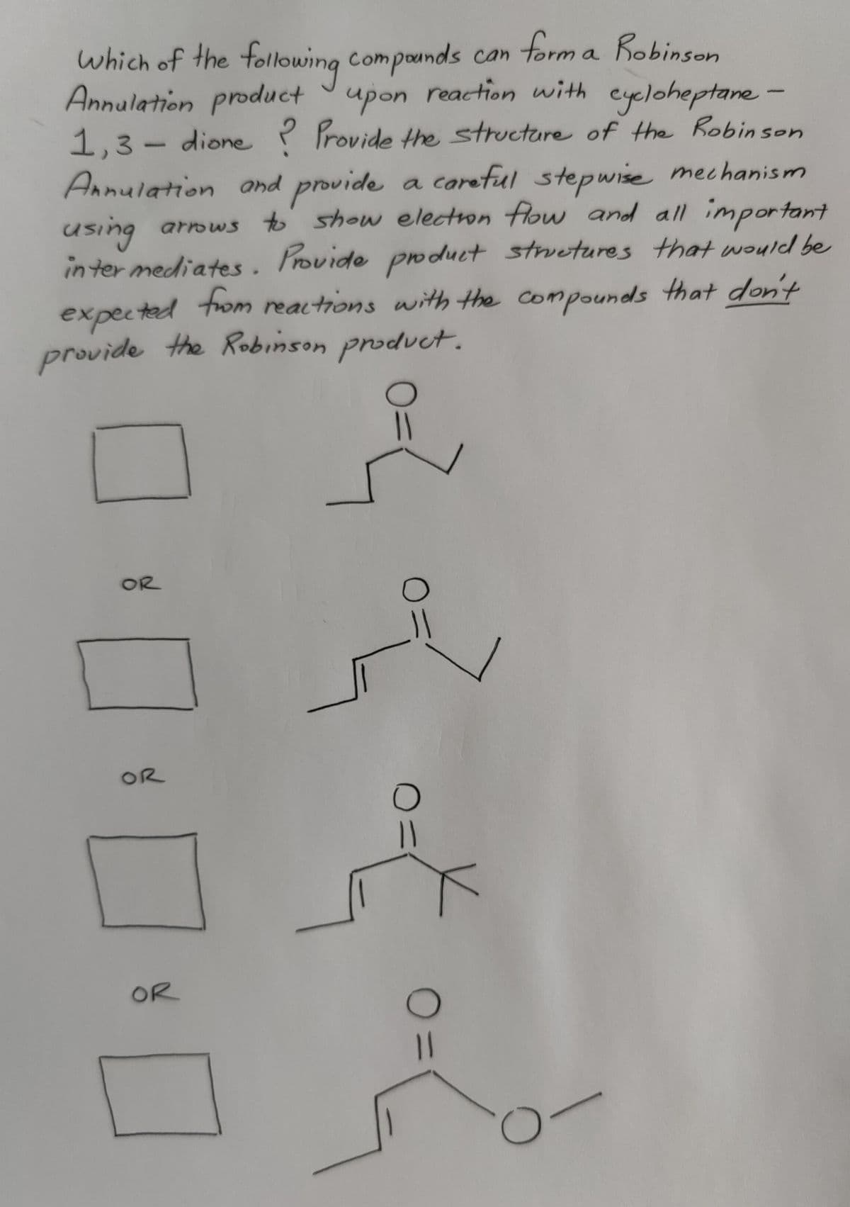 which of the following compounds can form a Robinson
Annulation product upon reaction with cycloheptane -
1,3-dione ? Provide the structure of the Robinson
Annulation and provide a careful stepwise mechanism
using
arrows to show election flow and all important
intermediates. Provide product structures that would be
expected from reactions with the compounds that don't
provide the Robinson product.
OR
OR
OR
