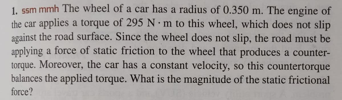 1. ssm mmh The wheel of a car has a radius of 0.350 m. The engine of
the car applies a torque of 295 Nm to this wheel, which does not slip
against the road surface. Since the wheel does not slip, the road must be
applying a force of static friction to the wheel that produces a counter-
torque. Moreover, the car has a constant velocity, so this countertorque
balances the applied torque. What is the magnitude of the static frictional
force?