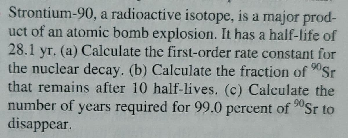 90 Sr
Strontium-90, a radioactive isotope, is a major prod-
uct of an atomic bomb explosion. It has a half-life of
28.1 yr. (a) Calculate the first-order rate constant for
the nuclear decay. (b) Calculate the fraction of
that remains after 10 half-lives. (c) Calculate the
number of years required for 99.0 percent of ⁹0Sr to
disappear.
90