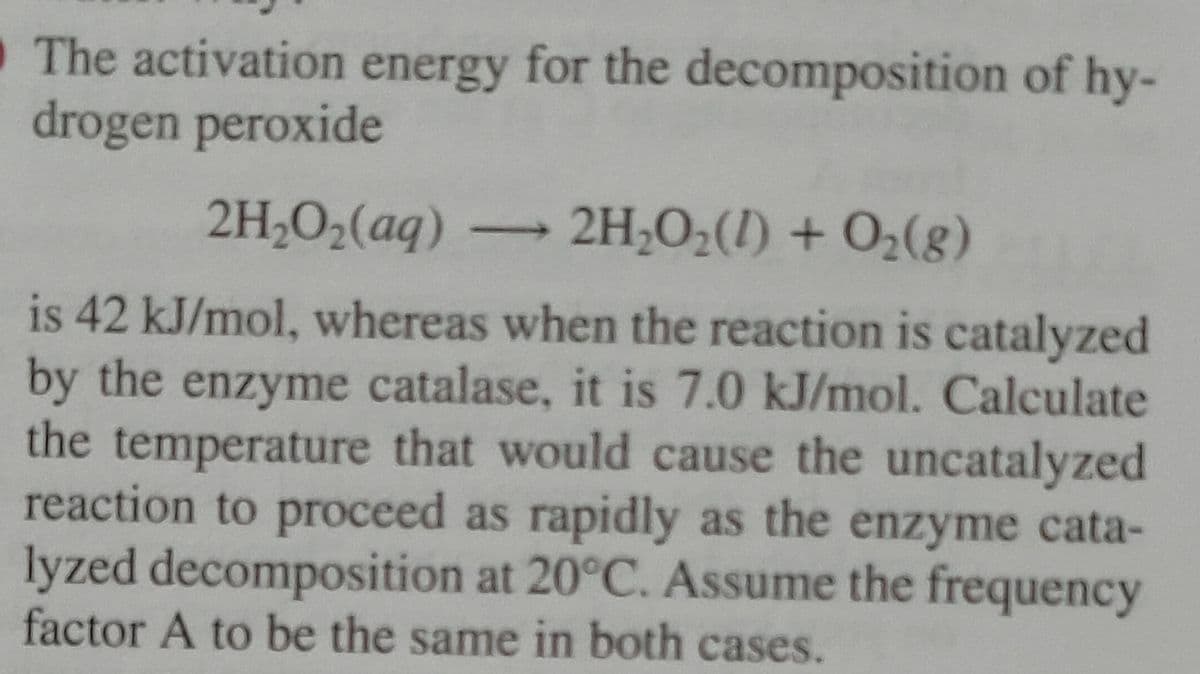 The activation energy for the decomposition of hy-
drogen peroxide
2H₂O₂(aq) → 2H₂O₂(1) + O₂(g)
is 42 kJ/mol, whereas when the reaction is catalyzed
by the enzyme catalase, it is 7.0 kJ/mol. Calculate
the temperature that would cause the uncatalyzed
reaction to proceed as rapidly as the enzyme cata-
lyzed decomposition at 20°C. Assume the frequency
factor A to be the same in both cases.