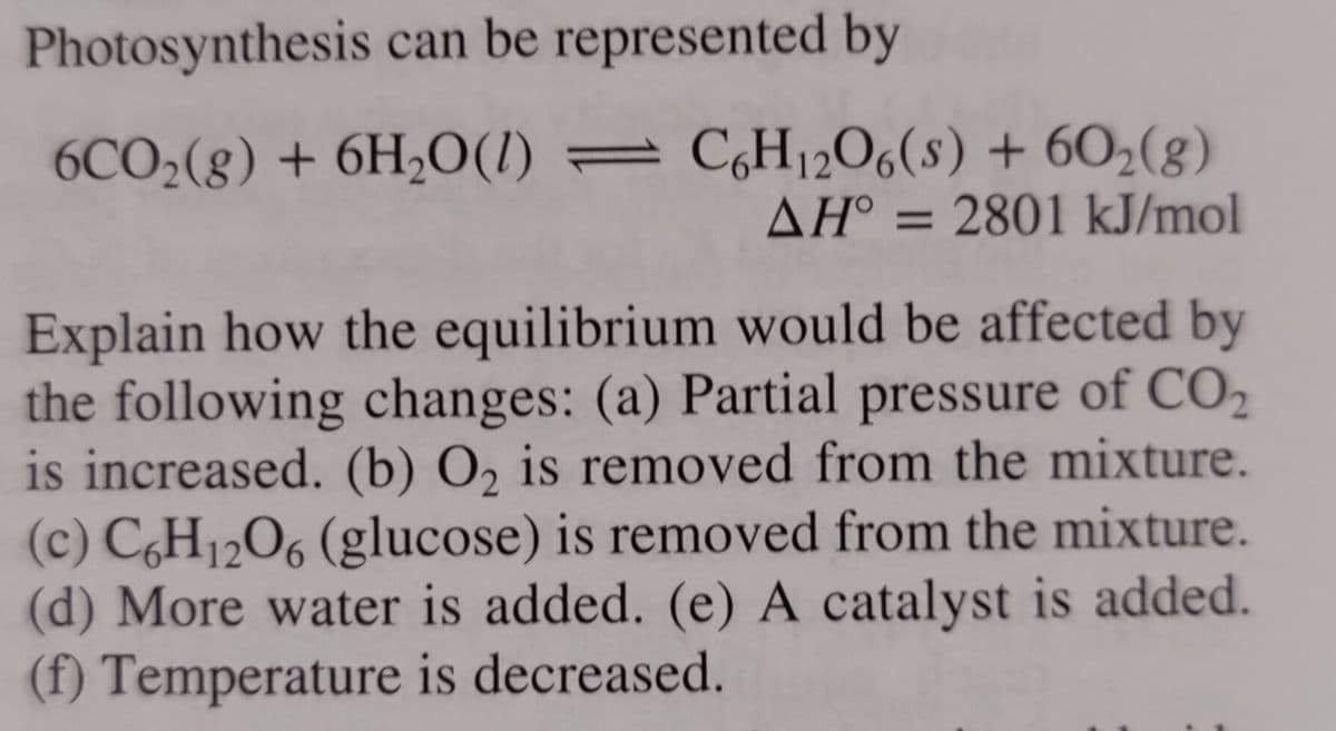 Photosynthesis can be represented by
6CO₂(g) + 6H₂O(1)
C6H12O6(s) + 60₂(8)
AH° = 2801 kJ/mol
Explain how the equilibrium would be affected by
the following changes: (a) Partial pressure of CO₂
is increased. (b) O₂ is removed from the mixture.
(c) C6H12O6 (glucose) is removed from the mixture.
(d) More water is added. (e) A catalyst is added.
(f) Temperature is decreased.