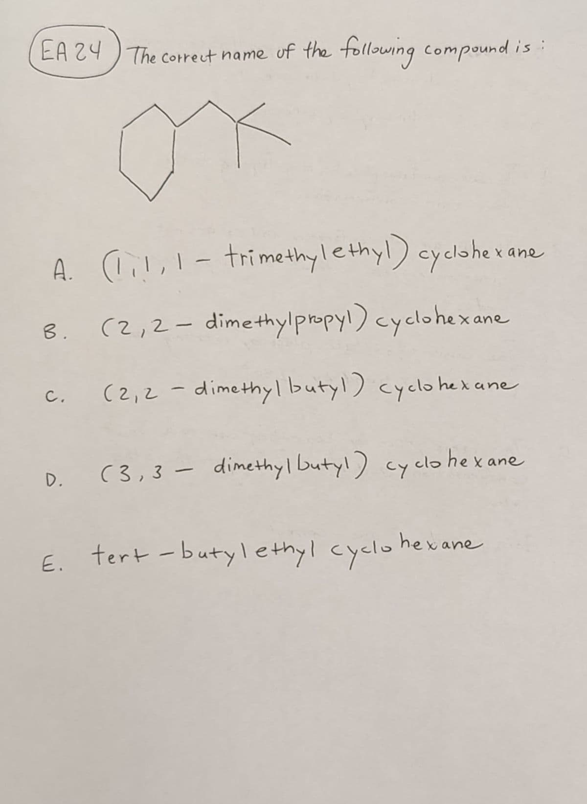 EA 24 The correct name of the following compound is
ox
A. (1₁!, 1- trimethylethyl) cyclohe:
B. (2,2-dimethylpropyl) cyclohexane
c. (2,2-dimethyl butyl) cyclohexane
D. (3,3- dimethyl butyl) cyclohexane
E. tert-butylethyl cyclohexane