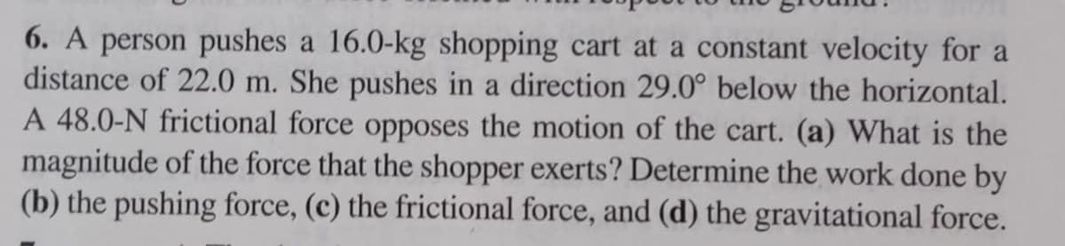 6. A person pushes a 16.0-kg shopping cart at a constant velocity for a
distance of 22.0 m. She pushes in a direction 29.0° below the horizontal.
A 48.0-N frictional force opposes the motion of the cart. (a) What is the
magnitude of the force that the shopper exerts? Determine the work done by
(b) the pushing force, (c) the frictional force, and (d) the gravitational force.