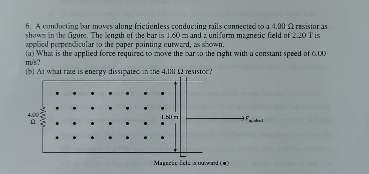 6. A conducting bar moves along frictionless conducting rails connected to a 4.00-2 resistor as
shown in the figure. The length of the bar is 1.60 m and a uniform magnetic field of 2.20 T is
applied perpendicular to the paper pointing outward, as shown.
(a) What is the applied force required to move the bar to the right with a constant speed of 6.00
m/s?
(b) At what rate is energy dissipated in the 4.00 2 resistor?
4.00
Ω
wwww
1.60 m
Magnetic field is outward (
Fapplied