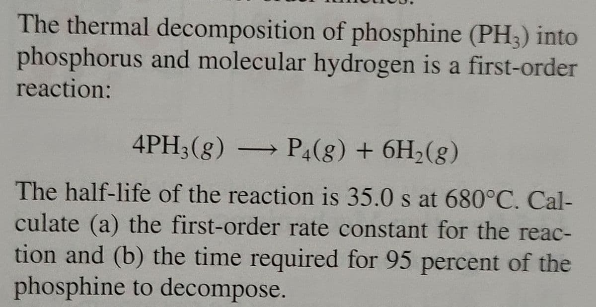 The thermal decomposition of phosphine (PH3) into
phosphorus and molecular hydrogen is a first-order
reaction:
4PH3(g) → P4(g) + 6H₂(g)
The half-life of the reaction is 35.0 s at 680°C. Cal-
culate (a) the first-order rate constant for the reac-
tion and (b) the time required for 95 percent of the
phosphine to decompose.