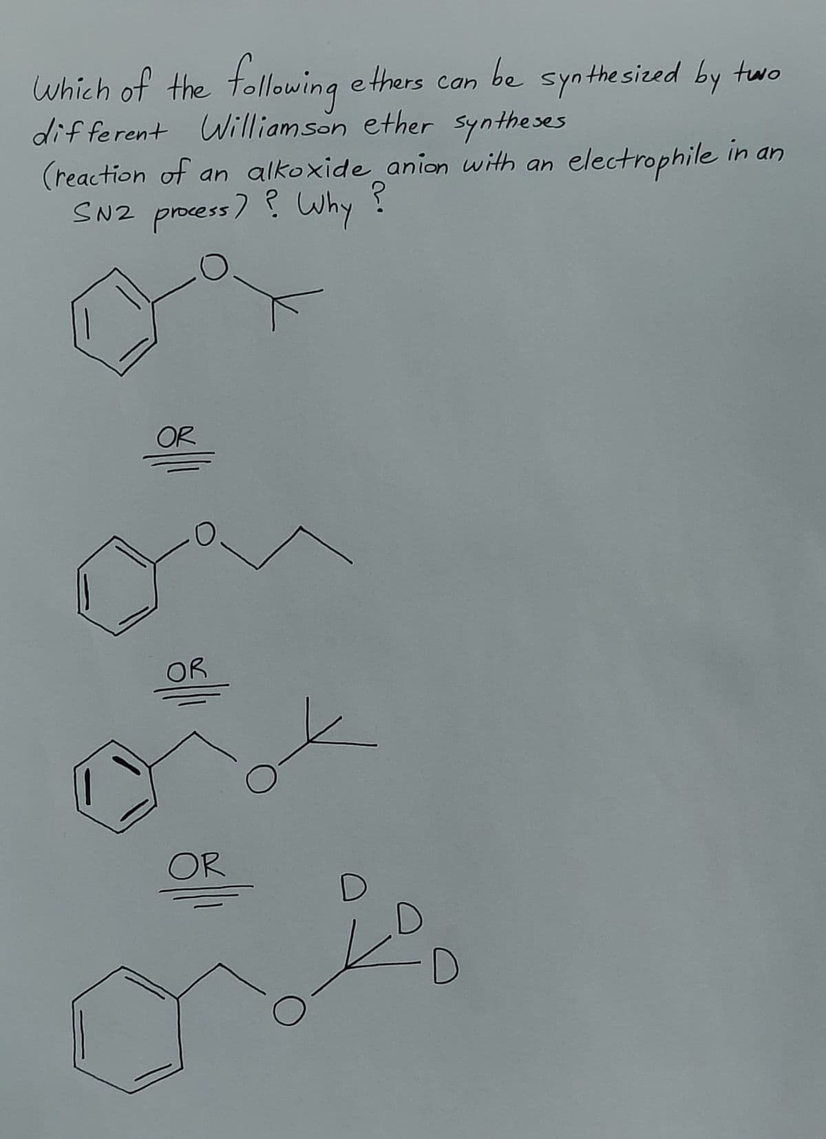 Which of the following
ethers can be synthesized by two
different Williamson ether syntheses
(reaction of an alkoxide anion with an electrophile in an
SN2 process? Why
?
OR
OR
OR
О
D
D
D