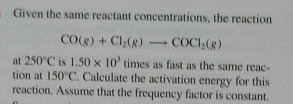 Given the same reactant
concentrations, the reaction
CO(g) + Cl₂(g) → COCH₂(g)
at 250°C is 1.50 x 10' times as fast as the same reac-
tion at 150°C. Calculate the activation energy for this
reaction. Assume that the frequency factor is constant.