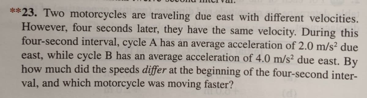 **23. Two motorcycles are traveling due east with different velocities.
However, four seconds later, they have the same velocity. During this
four-second interval, cycle A has an average acceleration of 2.0 m/s² due
east, while cycle B has an average acceleration of 4.0 m/s² due east. By
how much did the speeds differ at the beginning of the four-second inter-
val, and which motorcycle was moving faster?
10.0