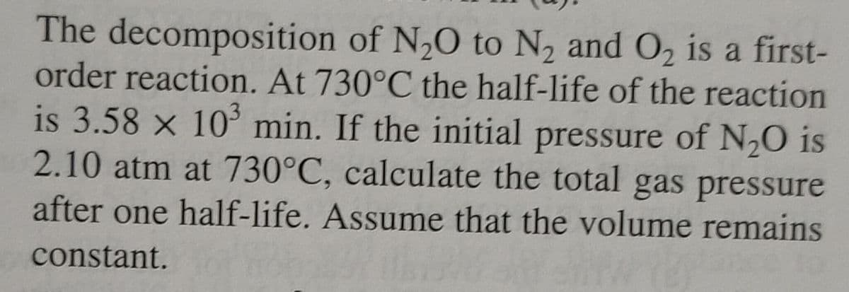 The decomposition of N₂O to N₂ and O₂ is a first-
order reaction. At 730°C the half-life of the reaction
is 3.58 x 10³ min. If the initial pressure of N₂O is
2.10 atm at 730°C, calculate the total gas pressure
after one half-life. Assume that the volume remains
constant.