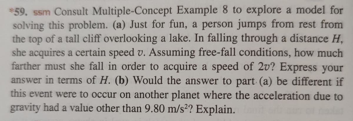 *59. ssm Consult Multiple-Concept Example 8 to explore a model for
solving this problem. (a) Just for fun, a person jumps from rest from
the top of a tall cliff overlooking a lake. In falling through a distance H,
she acquires a certain speed v. Assuming free-fall conditions, how much
farther must she fall in order to acquire a speed of 2v? Express your
answer in terms of H. (b) Would the answer to part (a) be different if
this event were to occur on another planet where the acceleration due to
gravity had a value other than 9.80 m/s2? Explain. Lanit od uT