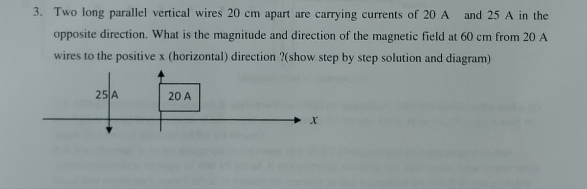 3. Two long parallel vertical wires 20 cm apart are carrying currents of 20 A and 25 A in the
opposite direction. What is the magnitude and direction of the magnetic field at 60 cm from 20 A
wires to the positive x (horizontal) direction ?(show step by step solution and diagram)
25 A
20 A
X