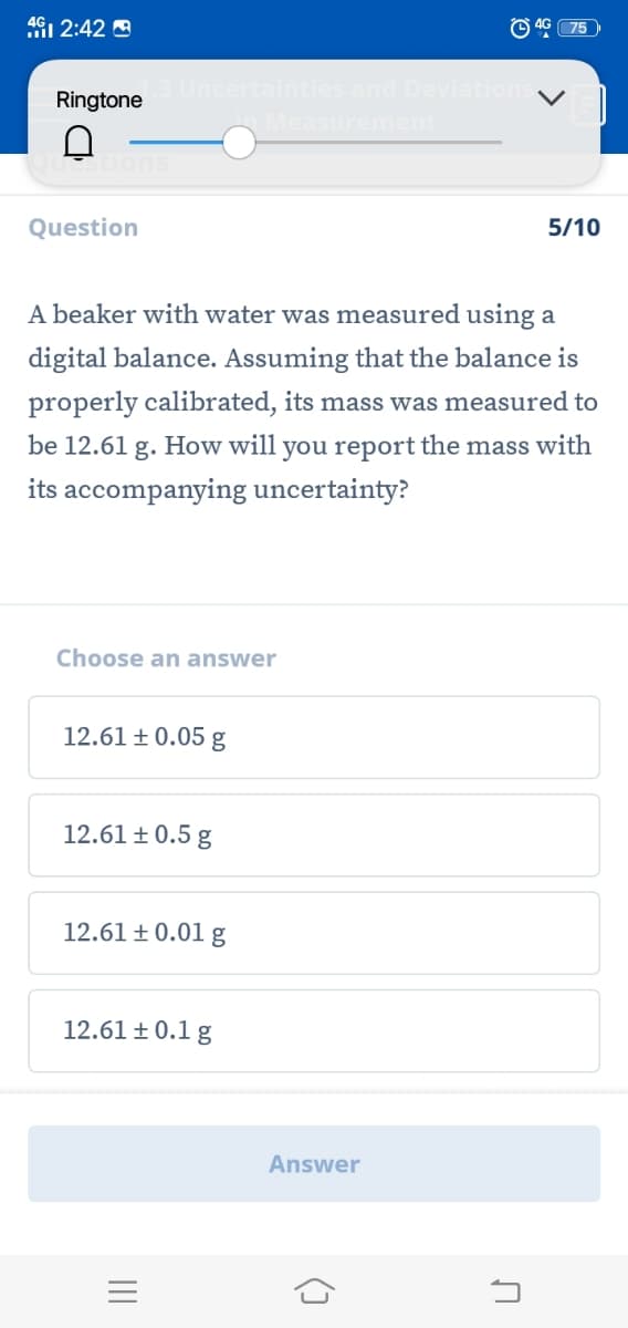 4G1 2:42 A
O 4G 75
tainties and Deviation
Ringtone
Measurement
Question
5/10
A beaker with water was measured using a
digital balance. Assuming that the balance is
properly calibrated, its mass was measured to
be 12.61 g. How will you report the mass with
its accompanying uncertainty?
Choose an answer
12.61 ± 0.05 g
12.61 ± 0.5 g
12.61 ± 0.01 g
12.61 ±0.1 g
Answer
II
