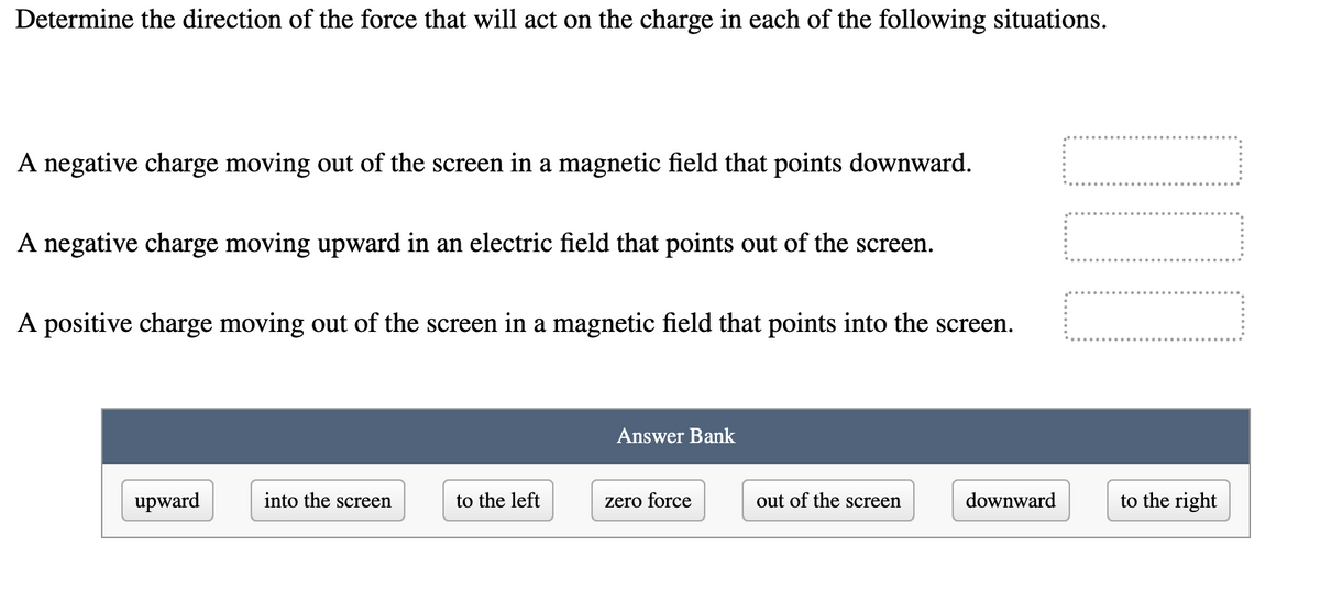 Determine the direction of the force that will act on the charge in each of the following situations.
A negative charge moving out of the screen in a magnetic field that points downward.
A negative charge moving upward in an electric field that points out of the screen.
A positive charge moving out of the screen in a magnetic field that points into the screen.
Answer Bank
upward
into the screen
to the left
zero force
out of the screen
downward
to the right
