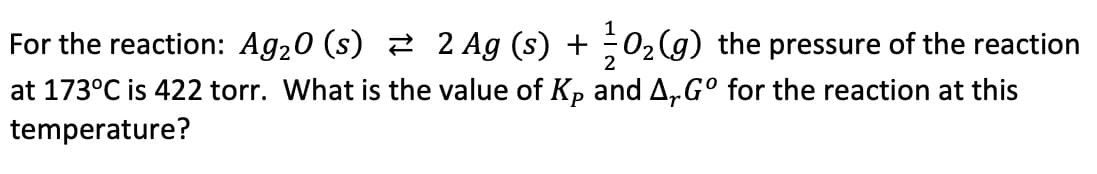 1
For the reaction: Ag₂0 (s) ⇒ 2 Ag (s) + O₂(g) the pressure of the reaction
2
at 173°C is 422 torr. What is the value of Kp and A, Gº for the reaction at this
temperature?