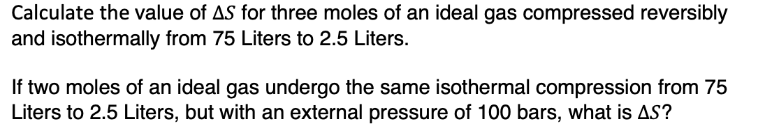 Calculate the value of AS for three moles of an ideal gas compressed reversibly
and isothermally from 75 Liters to 2.5 Liters.
If two moles of an ideal gas undergo the same isothermal compression from 75
Liters to 2.5 Liters, but with an external pressure of 100 bars, what is AS?