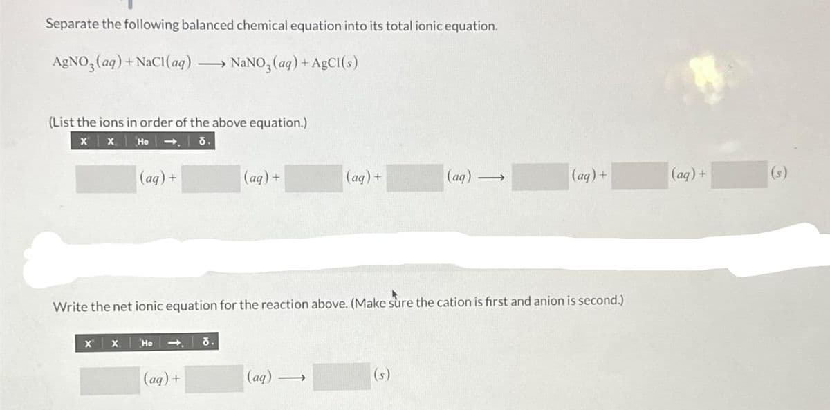 Separate the following balanced chemical equation into its total ionic equation.
AgNO3(aq) + NaCl(aq) NaNO3(aq) + AgCl(s)
(List the ions in order of the above equation.)
X X He
૪.
(aq) +
X X
He ➡ ō.
(aq) +
(aq) +
Write the net ionic equation for the reaction above. (Make sure the cation is first and anion is second.)
(aq)
(aq) +
-
(aq) →
(s)
(aq) +
(aq) +