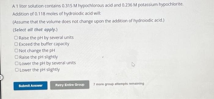 A 1 liter solution contains 0.315 M hypochlorous acid and 0.236 M potassium hypochlorite.
Addition of 0.118 moles of hydroiodic acid will:
(Assume that the volume does not change upon the addition of hydroiodic acid.)
(Select all that apply.)
O Raise the pH by several units
Exceed the buffer capacity
Not change the pH
Raise the pH slightly
Lower the pH by several units
O Lower the pH slightly
Submit Answer
Retry Entire Group
4
7 more group attempts remaining