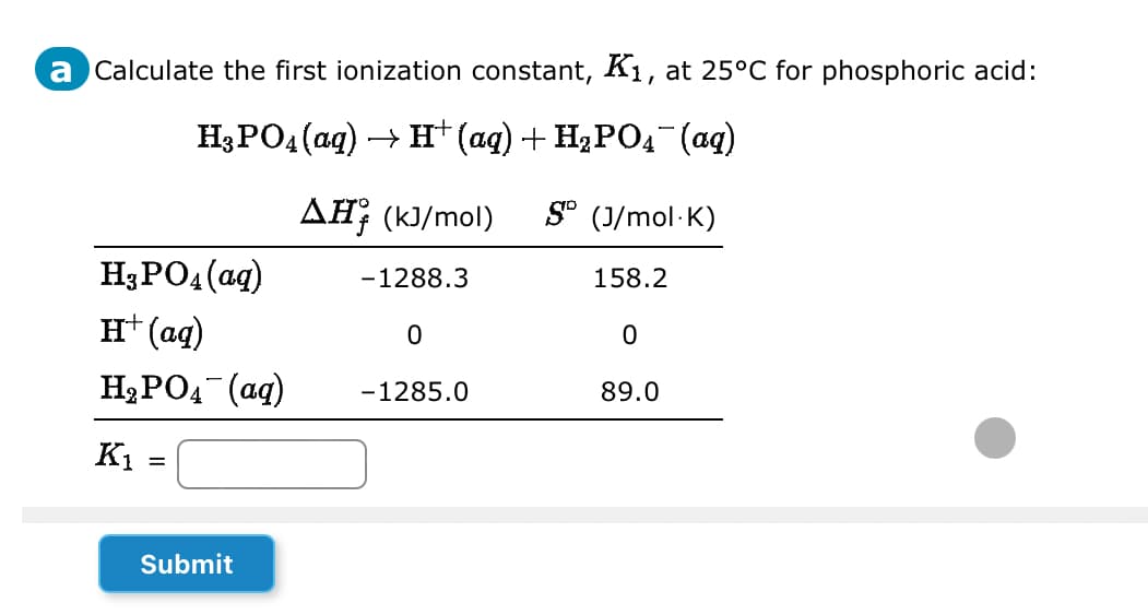 a Calculate the first ionization constant, K₁, at 25°C for phosphoric acid:
H³PO4 (aq) → H†(aq) + H₂POд¯¯(aq)
H3PO4 (aq)
H+ (aq)
H₂PO4 (aq)
K₁ =
Submit
AH (kJ/mol) SD (J/mol K)
158.2
0
89.0
-1288.3
0
-1285.0