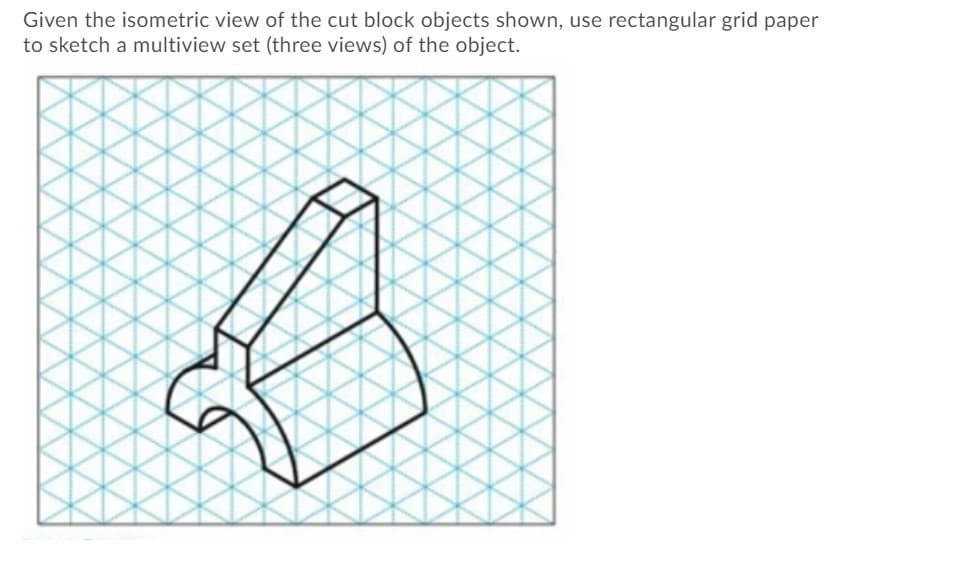 Given the isometric view of the cut block objects shown, use rectangular grid paper
to sketch a multiview set (three views) of the object.
