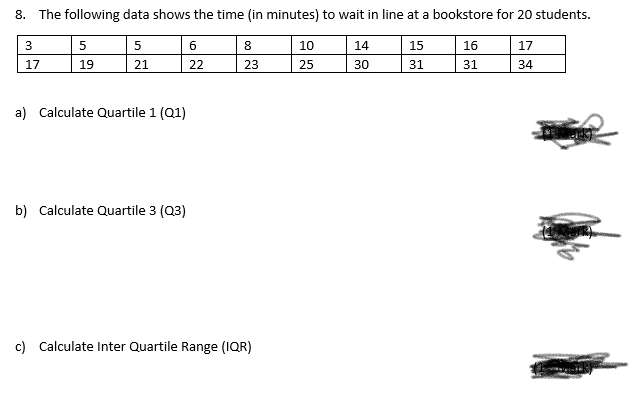 8. The following data shows the time (in minutes) to wait in line at a bookstore for 20 students.
3
5
5
6
8
10
14
15
16
17
17
19
21
22
23
25
30
31
31
34
a) Calculate Quartile 1 (Q1)
b) Calculate Quartile 3 (Q3)
c) Calculate Inter Quartile Range (IQR)