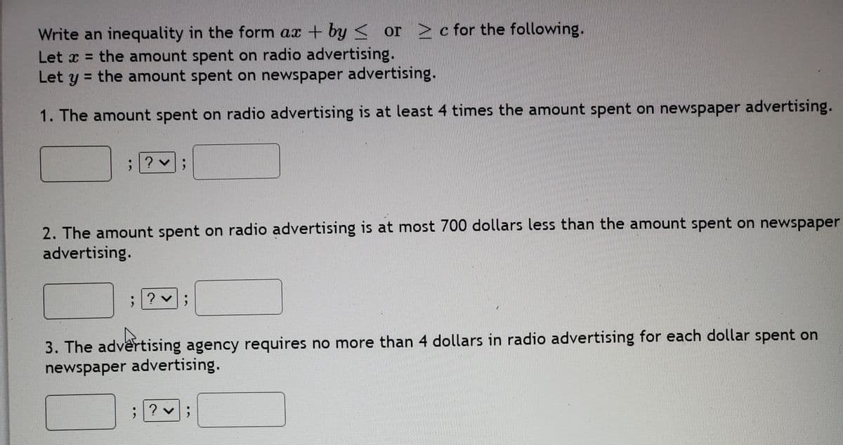 Write an inequality in the form ax + by< or > cfor the following.
Let x = the amount spent on radio advertising.
Let y = the amount spent on newspaper advertising.
1. The amount spent on radio advertising is at least 4 times the amount spent on newspaper advertising.
2. The amount spent on radio advertising is at most 700 dollars less than the amount spent on newspaper
advertising.
; ? v;
3. The advêrtising agency requires no more than 4 dollars in radio advertising for each dollar spent on
newspaper advertising.
? v;
