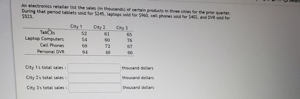 An electronics retailer list the sales (in thousands) of certain products in three cities for the prior quarter.
During that period tablets sold for $245, laptops sold for $960, cell phones sold for $402, and DVR sold for
$523.
City 1
City 2
52
City 3
61
Tab"ts
Laptop Computers
65
54
60
76
Cell Phones
68
72
67
Personal DVR
64
48
66
City 1's total sales :
thousand dollars
City 2's total sales :
thousand dollars
City 3's total sales :
thousand dollars

