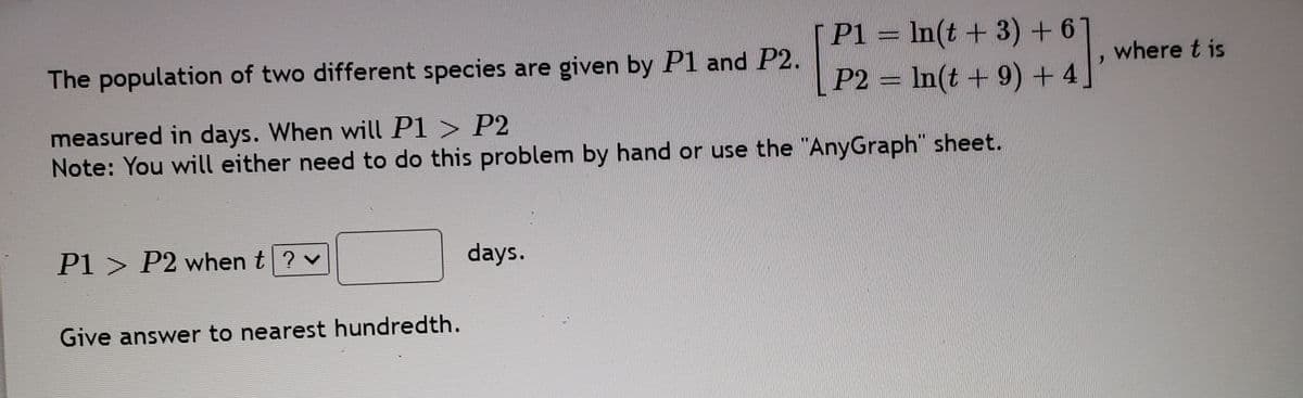 P1 = In(t +3)+6
The population of two different species are given by P1 and P2.
where t is
P2 = In(t +9) + 4'
measured in days. When will P1 > P2
Note: You will either need to do this problem by hand or use the "AnyGraph" sheet.
P1 > P2 when t? v
days.
Give answer to nearest hundredth.
