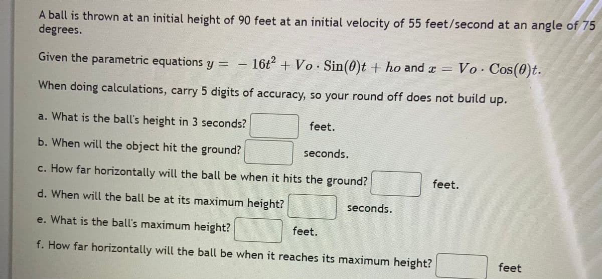 A ball is thrown at an initial height of 90 feet at an initial velocity of 55 feet/second at an angle of 75
degrees.
Given the parametric equations y =
16t2 + Vo · Sin(0)t + ho and r =
Vo Cos(0)t.
When doing calculations, carry 5 digits of accuracy, so your round off does not build up.
a. What is the ball's height in 3 seconds?
feet.
b. When will the object hit the ground?
seconds.
c. How far horizontally will the ball be when it hits the ground?
feet.
d. When will the ball be at its maximum height?
seconds.
e. What is the ball's maximum height?
feet.
f. How far horizontally will the ball be when it reaches its maximum height?
feet

