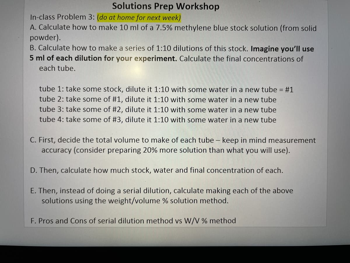 Solutions Prep Workshop
In-class Problem 3: (do at home for next week)
A. Calculate how to make 10 ml of a 7.5% methylene blue stock solution (from solid
powder).
B. Calculate how to make a series of 1:10 dilutions of this stock. Imagine you'lIl use
5 ml of each dilution for your experiment. Calculate the final concentrations of
each tube.
tube 1: take some stock, dilute it 1:10 with some water in a new tube = #1
tube 2: take some of #1, dilute it 1:10 with some water in a new tube
tube 3: take some of #2, dilute it 1:10 with some water in a new tube
tube 4: take some of #3, dilute it 1:10 with some water in a new tube
C. First, decide the total volume to make of each tube – keep in mind measurement
accuracy (consider preparing 20% more solution than what you will use).
D. Then, calculate how much stock, water and final concentration of each.
E. Then, instead of doing a serial dilution, calculate making each of the above
solutions using the weight/volume % solution method.
F. Pros and Cons of serial dilution method vs W/V % method
